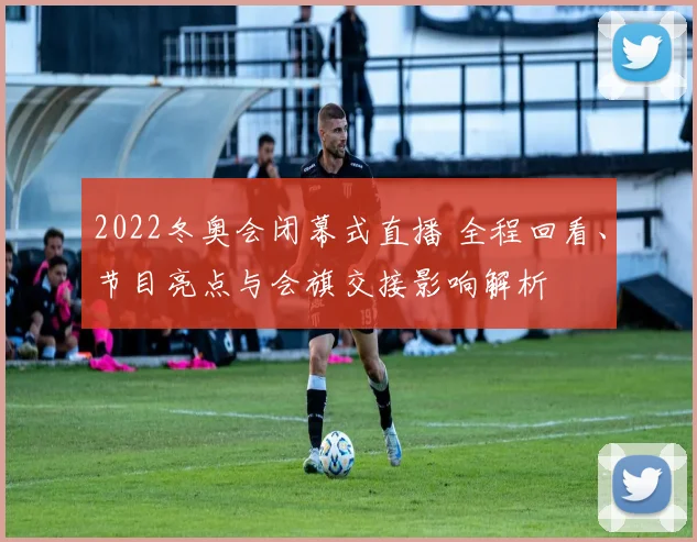 2022冬奥会闭幕式直播 全程回看、节目亮点与会旗交接影响解析