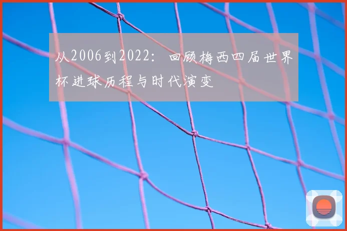 从2006到2022：回顾梅西四届世界杯进球历程与时代演变