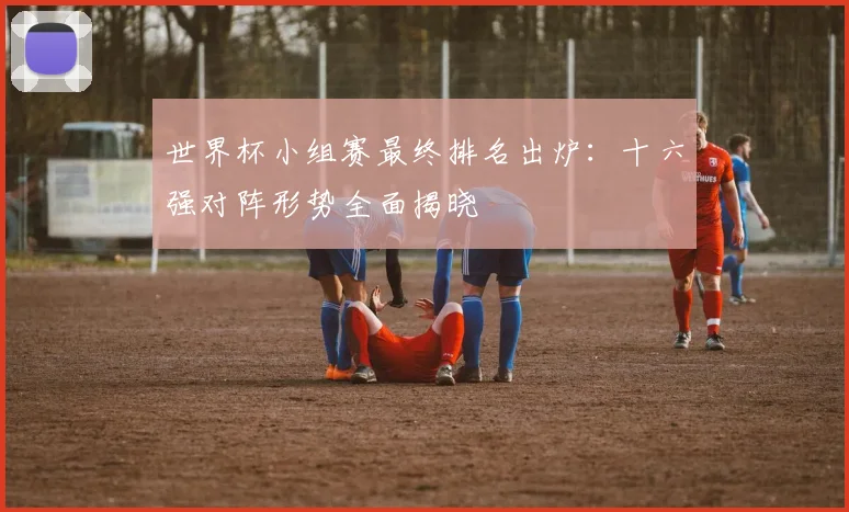 世界杯小组赛最终排名出炉：十六强对阵形势全面揭晓