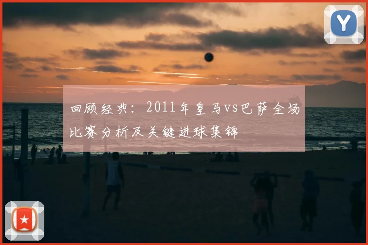 回顾经典:2011年皇马vs巴萨全场比赛分析及关键进球集锦