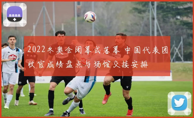 2022冬奥会闭幕式落幕 中国代表团收官成绩盘点与场馆交接安排