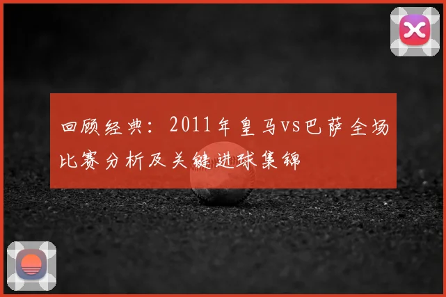 回顾经典:2011年皇马vs巴萨全场比赛分析及关键进球集锦