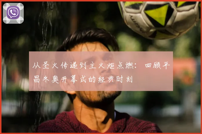 从圣火传递到主火炬点燃：回顾平昌冬奥开幕式的经典时刻