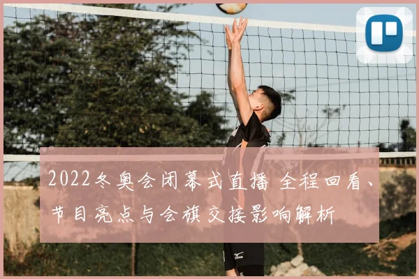 2022冬奥会闭幕式直播 全程回看、节目亮点与会旗交接影响解析