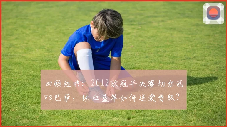 回顾经典:2012欧冠半决赛切尔西vs巴萨,铁血蓝军如何逆袭晋级?