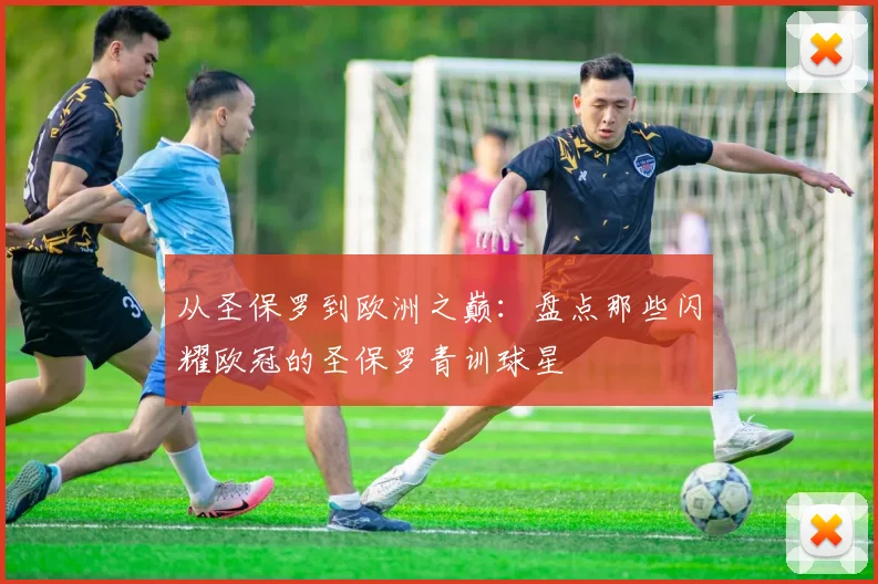 从圣保罗到欧洲之巅：盘点那些闪耀欧冠的圣保罗青训球星