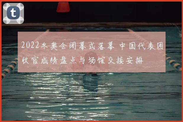 2022冬奥会闭幕式落幕 中国代表团收官成绩盘点与场馆交接安排