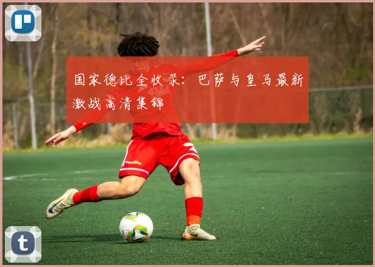 国家德比全收录：巴萨与皇马最新激战高清集锦