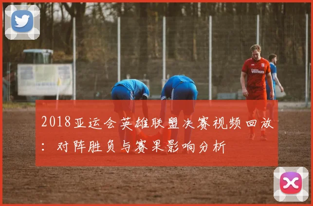 2018亚运会英雄联盟决赛视频回放：对阵胜负与赛果影响分析