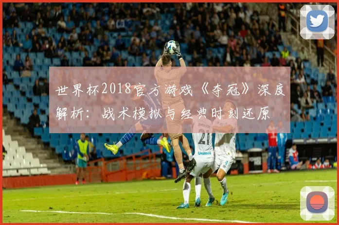 世界杯2018官方游戏《夺冠》深度解析：战术模拟与经典时刻还原